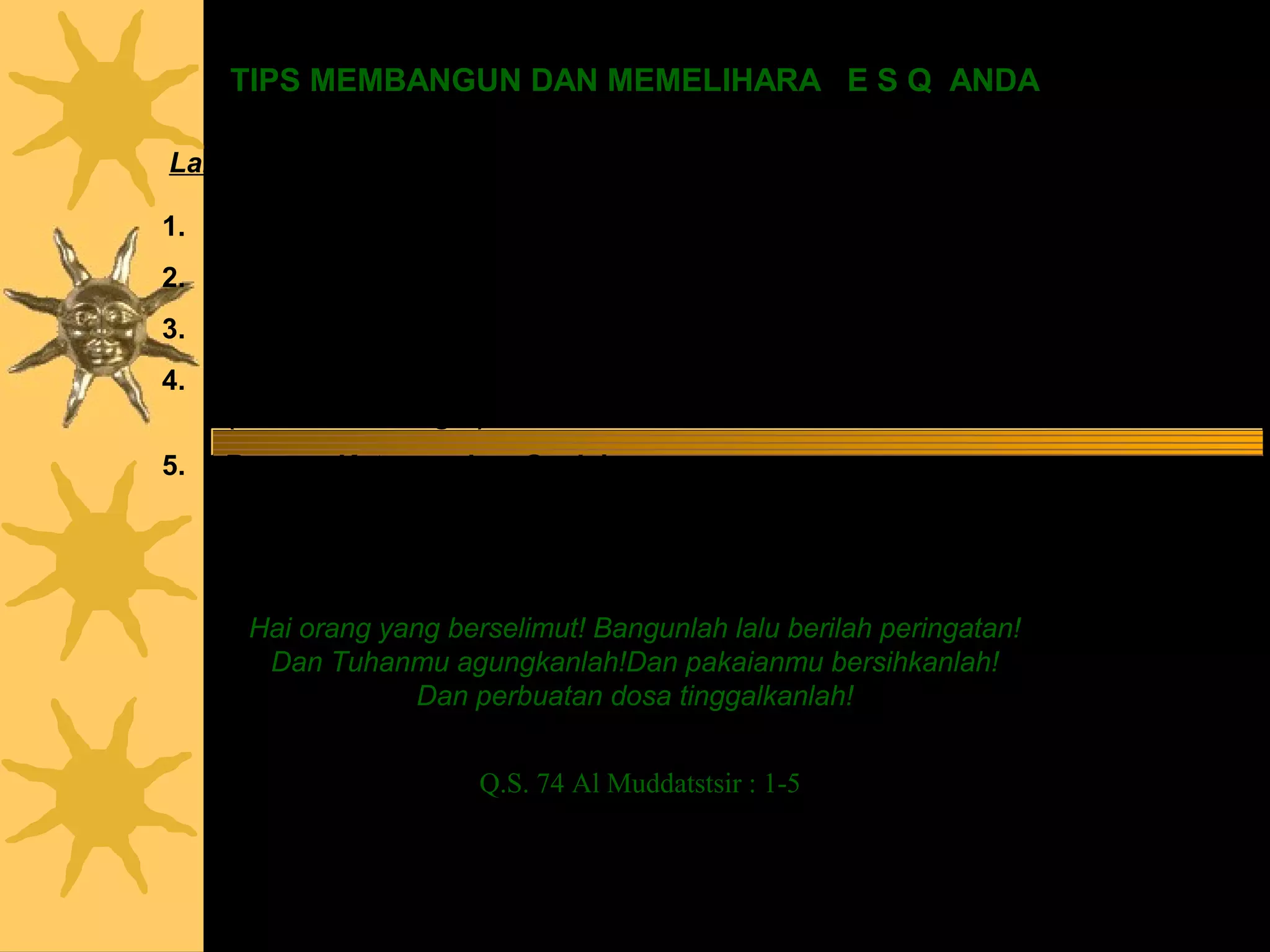TIPS MEMBANGUN DAN MEMELIHARA E S Q ANDA

Langkah                                         Lakukan

1.   Jernihkan hati (ZMP)                      : Istighfar
2.   Hidupkan Cahaya Hati (God Spot)           : Dzikir Asmaul Husna
3.   Bangun Mental (Mental Building)           : Tasbih, Tahmid, Tahlil, dan Takbir
4.   Bangun Ketangguhan Pribadi                : Syahadat, Shalat dan Puasa
     (Personal Strength)
5.   Bangun Ketangguhan Sosial
                                               : Zakat dan Haji
     (Social Strength)



      Hai orang yang berselimut! Bangunlah lalu berilah peringatan!
       Dan Tuhanmu agungkanlah!Dan pakaianmu bersihkanlah!
                   Dan perbuatan dosa tinggalkanlah!


                        Q.S. 74 Al Muddatstsir : 1-5
 