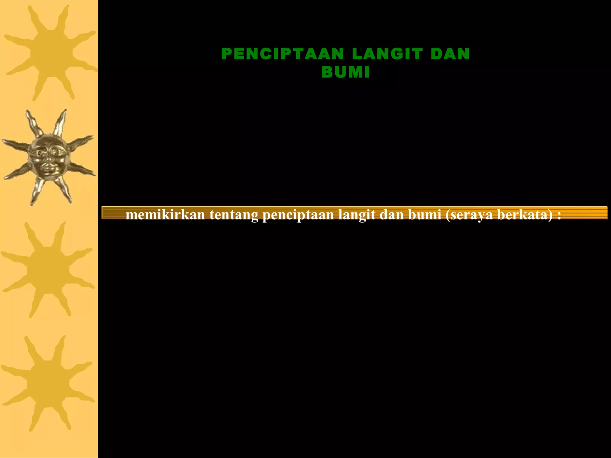 PENCIPTAAN LANGIT DAN
                      BUMI


    Sesungguhnya dalam penciptaan langit dan bumi, dan
   silih bergantinya malam dan siang terdapat tanda-tanda
                bagi orang-orang yang berakal.
   Yaitu orang-orang yang mengingat Allah sambil berdiri,
       duduk atau dalam keadaan berbaring dan mereka
memikirkan tentang penciptaan langit dan bumi (seraya berkata) :


 “Ya Tuhan kami, tiadalah Engkau menciptakan ini dengan sia-sia.
   Maha Suci Engkau, maka peliharalah kami dari siksa neraka”.


                   Q.S. 3 Ali ‘Imran : 190 - 191
 