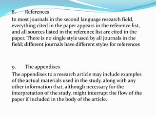 8. References
In most journals in the second language research field,
everything cited in the paper appears in the reference list,
and all sources listed in the reference list are cited in the
paper. There is no single style used by all journals in the
field; different journals have different styles for references
9. The appendixes
The appendixes to a research article may include examples
of the actual materials used in the study, along with any
other information that, although necessary for the
interpretation of the study, might interrupt the flow of the
paper if included in the body of the article.
 