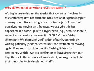 Why do we need to write a research paper ?
We begin by reminding the reader that we are all involved in
research every day. For example, consider what is probably part
of many of our lives—being stuck in a traffic jam. As we find
ourselves not moving on a freeway, we ask why this has
happened and come up with a hypothesis (e.g., because there is
an accident ahead, or because it is 5:00 P.M. on a Friday
afternoon). We then seek verification of our hypothesis by
waiting patiently (or impatiently) until the traffic starts moving
again. If we see an accident or the flashing lights of an
emergency vehicle, we can confirm or at least strengthen our
hypothesis. In the absence of an accident, we might conclude
that it must be typical rush hour traffic.
 