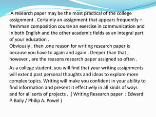 A research paper may be the most practical of the college
assignment . Certainly an assignment that appears frequently –
freshman composition course an exercise in communication and
in both English and the other academic fields as an integral part
of your education .
Obviously , then ,one reason for writing research paper is
because you have to again and again . Deeper than that ,
however , are the reasons research paper assigned so often .
As a college student, you will find that your writing assignments
will extend past personal thoughts and ideas to explore more
complex topics. Writing will make you confident in your ability to
find information and present it effectively in all kinds of ways
and for all sorts of projects . ( Writing Research paper : Edward
P. Baily / Philip A. Powel )
 