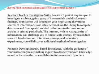 But the most important advantages of writing research paper is :
Research Teaches Investigative Skills. A research project requires you to
investigate a subject, gain a grasp of its essentials, and disclose your
findings. Your success will depend on your negotiating the various
sources of information, from reference books in the library to computer
databases and from special archival collections to the most recent
articles in printed periodicals. The Internet, with its vast quantity of
information, will challenge you to find reliable sources. If you conduct
research by observation, interviews, surveys, and laboratory
experiments, you will discover additional methods of investigation.
Research Develops Inquiry-Based Techniques. With the guidance of
your instructor, you are making inquiry to advance your own knowledge
as well as increase the data available for future research by others.
 