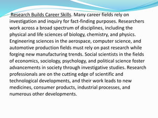 Research Builds Career Skills. Many career fields rely on
investigation and inquiry for fact-finding purposes. Researchers
work across a broad spectrum of disciplines, including the
physical and life sciences of biology, chemistry, and physics.
Engineering sciences in the aerospace, computer science, and
automotive production fields must rely on past research while
forging new manufacturing trends. Social scientists in the fields
of economics, sociology, psychology, and political science foster
advancements in society through investigative studies. Research
professionals are on the cutting edge of scientific and
technological developments, and their work leads to new
medicines, consumer products, industrial processes, and
numerous other developments.
 
