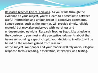 Research Teaches Critical Thinking. As you wade through the
evidence on your subject, you will learn to discriminate between
useful information and unfounded or ill-conceived comments.
Some sources, such as the Internet, will provide timely, reliable
material but may also entice you with worthless and
undocumented opinions. Research Teaches Logic. Like a judge in
the courtroom, you must make perceptive judgments about the
issues surrounding a specific topic. Your decisions, in effect, will be
based on the wisdom gained from research
of the subject. Your paper and your readers will rely on your logical
response to your reading, observation, interviews, and testing.
 