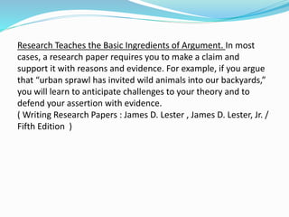 Research Teaches the Basic Ingredients of Argument. In most
cases, a research paper requires you to make a claim and
support it with reasons and evidence. For example, if you argue
that “urban sprawl has invited wild animals into our backyards,”
you will learn to anticipate challenges to your theory and to
defend your assertion with evidence.
( Writing Research Papers : James D. Lester , James D. Lester, Jr. /
Fifth Edition )
 