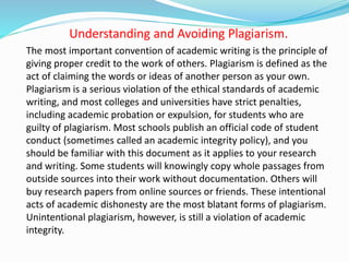 Understanding and Avoiding Plagiarism.
The most important convention of academic writing is the principle of
giving proper credit to the work of others. Plagiarism is defined as the
act of claiming the words or ideas of another person as your own.
Plagiarism is a serious violation of the ethical standards of academic
writing, and most colleges and universities have strict penalties,
including academic probation or expulsion, for students who are
guilty of plagiarism. Most schools publish an official code of student
conduct (sometimes called an academic integrity policy), and you
should be familiar with this document as it applies to your research
and writing. Some students will knowingly copy whole passages from
outside sources into their work without documentation. Others will
buy research papers from online sources or friends. These intentional
acts of academic dishonesty are the most blatant forms of plagiarism.
Unintentional plagiarism, however, is still a violation of academic
integrity.
 