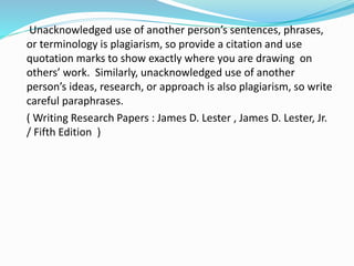 Unacknowledged use of another person’s sentences, phrases,
or terminology is plagiarism, so provide a citation and use
quotation marks to show exactly where you are drawing on
others’ work. Similarly, unacknowledged use of another
person’s ideas, research, or approach is also plagiarism, so write
careful paraphrases.
( Writing Research Papers : James D. Lester , James D. Lester, Jr.
/ Fifth Edition )
 