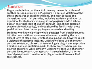 Plagiarism
Plagiarism is defined as the act of claiming the words or ideas of
another person as your own. Plagiarism is a serious violation of the
ethical standards of academic writing, and most colleges and
universities have strict penalties, including academic probation or
expulsion, for students who are guilty of plagiarism. Most schools
publish an official code of student conduct (sometimes called an
academic integrity policy), and you should be familiar with these
guidelines and how they apply to your research and writing.
Students who knowingly copy whole passages from outside sources
into their work without documentation are committing the most
blatant form of plagiarism. Unintentional plagiarism, however, is still
a violation of academic integrity. Unacknowledged use of another
person’s sentences, phrases, or terminology is plagiarism, so provide
a citation and use quotation marks to show exactly where you are
drawing on others’ work. Similarly, unacknowledged use of another
person’s ideas, research, or approach is also plagiarism, so write
careful paraphrases. Unintentional plagiarism is often a result of
carelessness.
 