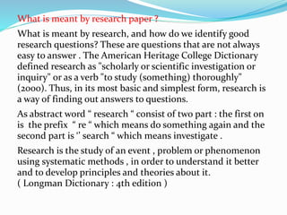 What is meant by research paper ?
What is meant by research, and how do we identify good
research questions? These are questions that are not always
easy to answer . The American Heritage College Dictionary
defined research as "scholarly or scientific investigation or
inquiry" or as a verb "to study (something) thoroughly"
(2000). Thus, in its most basic and simplest form, research is
a way of finding out answers to questions.
As abstract word “ research “ consist of two part : the first on
is the prefix “ re “ which means do something again and the
second part is ‘’ search “ which means investigate .
Research is the study of an event , problem or phenomenon
using systematic methods , in order to understand it better
and to develop principles and theories about it.
( Longman Dictionary : 4th edition )
 