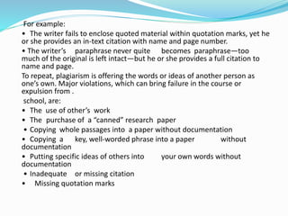 For example:
• The writer fails to enclose quoted material within quotation marks, yet he
or she provides an in-text citation with name and page number.
• The writer’s paraphrase never quite becomes paraphrase—too
much of the original is left intact—but he or she provides a full citation to
name and page.
To repeat, plagiarism is offering the words or ideas of another person as
one’s own. Major violations, which can bring failure in the course or
expulsion from .
school, are:
• The use of other’s work
• The purchase of a “canned” research paper
• Copying whole passages into a paper without documentation
• Copying a key, well-worded phrase into a paper without
documentation
• Putting specific ideas of others into your own words without
documentation
• Inadequate or missing citation
• Missing quotation marks
 