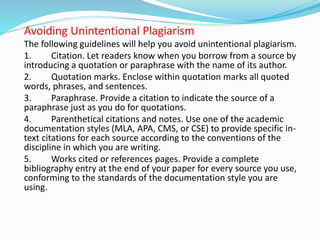 Avoiding Unintentional Plagiarism
The following guidelines will help you avoid unintentional plagiarism.
1. Citation. Let readers know when you borrow from a source by
introducing a quotation or paraphrase with the name of its author.
2. Quotation marks. Enclose within quotation marks all quoted
words, phrases, and sentences.
3. Paraphrase. Provide a citation to indicate the source of a
paraphrase just as you do for quotations.
4. Parenthetical citations and notes. Use one of the academic
documentation styles (MLA, APA, CMS, or CSE) to provide specific in-
text citations for each source according to the conventions of the
discipline in which you are writing.
5. Works cited or references pages. Provide a complete
bibliography entry at the end of your paper for every source you use,
conforming to the standards of the documentation style you are
using.
 