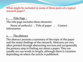 What might be included in some of these parts of a typical
research paper?
1. Title Page :
The title page includes these elements:
Name of author(s) , Title of paper , Contact
information
2. The abstract
The abstract presents a summary of the topic of the paper
and the major findings of the research. Abstracts are very
often printed through abstracting services and are generally
the primary step in finding out about a paper. They are
usually 100-150 words in length, although there is variation
depending on where the article is published.
 
