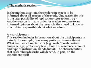 4.The methods section
In the methods section, the reader can expect to be
informed about all aspects of the study. One reason for this
is the later possibility of replication (see section 1.3.3.).
Another reason is that in order for readers to come to an
informed opinion about the research, they need to know as
much detail as possible about what was done.
A ) participants :
This section includes information about the participants2 in
a study. For example, how many participants were there?
What are their characteristics (e.g., male/female, native
language, age, proficiency level, length of residence, amount
and type of instruction, handedness)? The characteristics
that researchers describe will depend, in part, on the
experiment itself
 