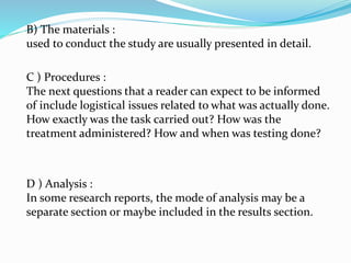B) The materials :
used to conduct the study are usually presented in detail.
C ) Procedures :
The next questions that a reader can expect to be informed
of include logistical issues related to what was actually done.
How exactly was the task carried out? How was the
treatment administered? How and when was testing done?
D ) Analysis :
In some research reports, the mode of analysis may be a
separate section or maybe included in the results section.
 