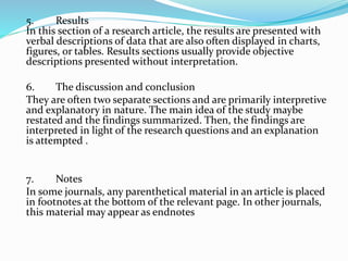 5. Results
In this section of a research article, the results are presented with
verbal descriptions of data that are also often displayed in charts,
figures, or tables. Results sections usually provide objective
descriptions presented without interpretation.
6. The discussion and conclusion
They are often two separate sections and are primarily interpretive
and explanatory in nature. The main idea of the study maybe
restated and the findings summarized. Then, the findings are
interpreted in light of the research questions and an explanation
is attempted .
7. Notes
In some journals, any parenthetical material in an article is placed
in footnotes at the bottom of the relevant page. In other journals,
this material may appear as endnotes
 