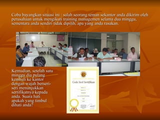 Coba bayangkan situasi ini : salah seorang teman sekantor anda dikirim oleh perusahaan untuk mengikuti training managemen selama dua minggu, sementara anda sendiri tidak dipilih, apa yang anda rasakan. Kemudian, setelah satu minggu dia pulang kembali ke kantor dengan wajah berseri-seri menunjukkan sertifikatnya kepada anda. Suara hati apakah yang timbul dihati anda? 