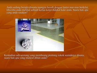 Anda sedang berada disuatu ruangan bersih dengan lantai mar-mar berkilat, tiba-tiba anda melihat sebuah kertas kotor didekat kaki anda. Suara hati apa yang anda rasakan? Kemudian ada seorang yang membuang puntung rokok seenaknya disana, suara hati apa yang muncul dihati anda? 