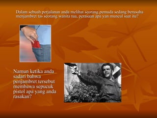 Dalam sebuah perjalanan anda melihat seorang pemuda sedang berusaha menjambret tas seorang wanita tua, perasaan apa yan muncul saat itu? Namun ketika anda sadari bahwa penjambret tersebut membawa sepucuk pistol apa yang anda rasakan? 