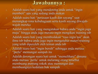 Jawabannya : Adalah suara hati yang mendorong anda untuk “ingin memberi” apa yang sedang anda makan Adalah suara hati “perasaan kasih dan sayang” saat menangkap rona kebahagiaan serta kasih sayang diwajah-wajah mereka Adalah suara hati yang mengatakan bahwa anda “ingin juga maju” hingga anda juga merasa ingin mengikuti training tsb Adalah suara hati yang membisikkan “rasa ingin tau” akan ilmu tsb bahwa anda juga ingin mengetahui materi training yang telah diperoleh oleh teman anda tsb Adalah suara hati “ingin bersih” sehingga anda merasa “perlu” memungut sampah itu Adalah dorongan suara hati untuk “memelihara” dimana anda merasa ‘perlu’ untuk melarang orang tersebut membuang puntung rokok atau memungut dan membuangnya kedalam bak sampah 