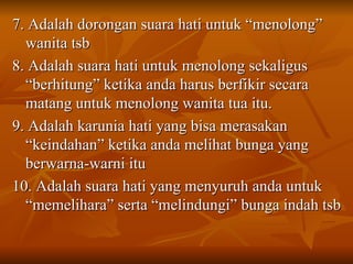 7. Adalah dorongan suara hati untuk “menolong” wanita tsb  8. Adalah suara hati untuk menolong sekaligus “berhitung” ketika anda harus berfikir secara matang untuk menolong wanita tua itu. 9. Adalah karunia hati yang bisa merasakan “keindahan” ketika anda melihat bunga yang berwarna-warni itu 10. Adalah suara hati yang menyuruh anda untuk “memelihara” serta “melindungi” bunga indah tsb 