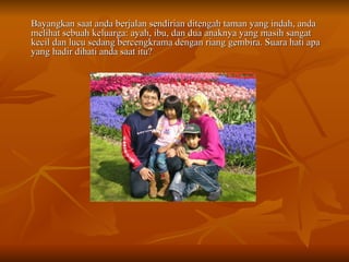 Bayangkan saat anda berjalan sendirian ditengah taman yang indah, anda melihat sebuah keluarga: ayah, ibu, dan dua anaknya yang masih sangat kecil dan lucu sedang bercengkrama dengan riang gembira. Suara hati apa yang hadir dihati anda saat itu? 