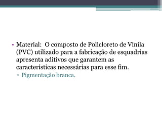 • Material: O composto de Policloreto de Vinila
(PVC) utilizado para a fabricação de esquadrias
apresenta aditivos que garantem as
características necessárias para esse fim.
▫ Pigmentação branca.
 