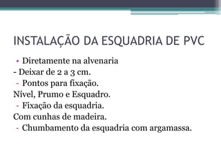 INSTALAÇÃO DA ESQUADRIA DE PVC
• Diretamente na alvenaria
- Deixar de 2 a 3 cm.
- Pontos para fixação.
Nível, Prumo e Esquadro.
- Fixação da esquadria.
Com cunhas de madeira.
- Chumbamento da esquadria com argamassa.
 