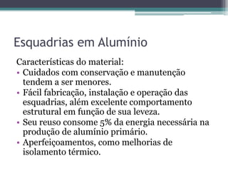 Esquadrias em Alumínio
Características do material:
• Cuidados com conservação e manutenção
tendem a ser menores.
• Fácil fabricação, instalação e operação das
esquadrias, além excelente comportamento
estrutural em função de sua leveza.
• Seu reuso consome 5% da energia necessária na
produção de alumínio primário.
• Aperfeiçoamentos, como melhorias de
isolamento térmico.
 