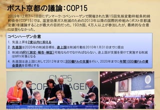 ポスト京都の議論：COP15
2009年12月7～18日にデンマーク・コペンハーゲンで開催された第15回気候変動枠組条約締
約会合（COP15）では、温室効果ガス削減のための2013年以降の国際的枠組み（ポスト京都議
定書）を議論することが最大の目的だった。193カ国、4万人以上が参加したが、最終的な合意
には至らなかった。
コペンハーゲン合意
1. 気温上昇を2度以内に抑える
2. 先進国は2020年の削減目標を、途上国は削減行動を2010年1月31日までに提出
3. 削減はMRV（測定・報告・検証）可能なものでなければならない。途上国が支援を受けて実施する削減
   はMRV対象となる
4. 先進国は途上国に対して2012年までに300億ドルの支援を行い、2020年までに年間1000億ドルの資
   金提供を目標とする




                                                         11
 