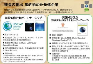 機会の創出：動き始めた先進企業                                                     企業

 積極的な気候変動対策を求める企業グループが欧米をはじめ、世界各地で行                                  機会の創
                                                                     出
 動を展開しており、国内政策のみならず国際交渉に対しても影響を及ぼしている。

 米国気候行動パートナーシップ                                 英国・EUCLG
                                      （気候変動に関する企業リーダーグループ）




設立：2007年1月                           設立：2005年
参加企業：GE、リオ・ティント、デュークエネルギー            参加企業： Lloyds TSB、Shell、Standard
等米国企業26社及び6非営利団体                       Chartered Bankなど17社
事務局：Meridian Institute、Lighthouse    事務局：ケンブリッジ大学（代表：英国皇太子）
Consulting Group
                                      目的：低炭素社会への移行が創出するビジネス
目的：連邦政府に対して、大幅なGHG削減を必要               機会を捉えるために必要な政策及び活動の段階
とする法案の立法                               的な変化を誘因する
活動内容：                                活動内容：
①行動の呼びかけ‐GHG排出増を防ぎ、改善するための             ①英国首相や政治家に対し気候変動政策を要請
法案策定を呼びかけた原則及び提言                       ②COP13（バリ）以降、企業の視点からコミュニケ（声明
②立法活動のための青写真‐気候変動に関する法律制定              文）を発表
に向けてのフレームワークの詳細
                                                                            24
 