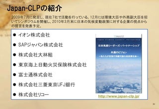 Japan-CLPの紹介
2009年7月に発足し、現在7社で活動を行っている。12月には環境大臣や外務副大臣を招
いてシンポジウムを開催し、2010年3月末に日本の気候変動政策に対する企業の視点から
の提言を発表予定。

  イオン株式会社

  SAPジャパン株式会社

  株式会社大林組

  東京海上日動火災保険株式会社

  富士通株式会社

  株式会社三菱東京UFJ銀行

  株式会社リコー                 http://www.japan-clp.jp/

                                                      30
 