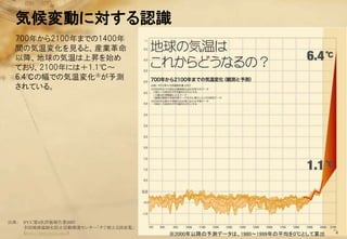 気候変動に対する認識
  700年から2100年までの1400年
  間の気温変化を見ると、産業革命
  以降、地球の気温は上昇を始め
  ており、2100年には＋1.1℃～
  6.4℃の幅での気温変化※が予測
  されている。




出典：   IPCC第4次評価報告書2007
      全国地球温暖化防止活動推進センター「すぐ使える図表集」
      （http://www.jccca.org/）       ※2000年以降の予測データは、1980～1999年の平均を0℃として算出   4
 