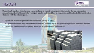 FLY ASH
Fly ash is a byproduct from burning pulverized coal in electric power generating plants. During combustion,
mineral impurities in the coal (clay, feldspar, quartz, and shale) fuse in suspension and float out of the combustion
chamber with the exhaust gases.
• Fly ash can be used as prime material in blocks, paving or bricks .
• PCC pavements use a large amount of concrete and substituting fly ash provides significant economic benefits.
• Fly ash has also been used for paving roads and as embankment and mine fill,.
 