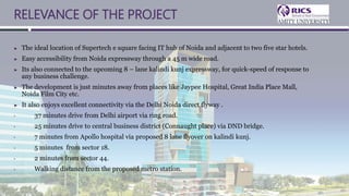 RELEVANCE OF THE PROJECT
► The ideal location of Supertech e square facing IT hub of Noida and adjacent to two five star hotels.
► Easy accessibility from Noida expressway through a 45 m wide road.
► Its also connected to the upcoming 8 – lane kalindi kunj expressway, for quick-speed of response to
any business challenge.
► The development is just minutes away from places like Jaypee Hospital, Great India Place Mall,
Noida Film City etc.
► It also enjoys excellent connectivity via the Delhi Noida direct flyway .
• 37 minutes drive from Delhi airport via ring road.
• 25 minutes drive to central business district (Connaught place) via DND bridge.
• 7 minutes from Apollo hospital via proposed 8 lane flyover on kalindi kunj.
• 5 minutes from sector 18.
• 2 minutes from sector 44.
• Walking distance from the proposed metro station.
 