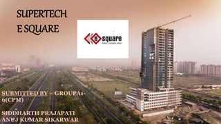SUPERTECH
E SQUARE
SUBMITTED BY – GROUPA1-
6(CPM)
SIDDHARTH PRAJAPATI
ANUJ KUMAR SIKARWAR
 