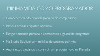 MINHA VIDA COMO PROGRAMADOR
• Comecei sendo menino do computador
• Passei a ensinar enquanto aprendia
• Na Studio Sol, lidei com milhões de usuários por mês
• Passei 2014 trabalhando com a Planedia
 