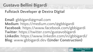 Fullstack Developer @ Dextra Digital
Email: gbbigardi@gmail.com
Medium: https://medium.com/@gbbigardi
Facebook: https://www.facebook.com/gbbigardi
Twitter: https://twitter.com/gustavobigardi
Linkedin: https://www.linkedin.com/in/gbbigardi/
Blog: www.gbbigardi.dev (Under Construction)
Gustavo Bellini Bigardi
Database Weekend
2019
 