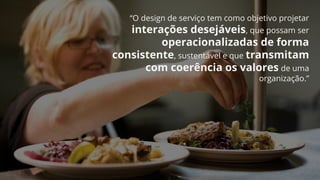 “O design de serviço tem como objetivo projetar
interações desejáveis, que possam ser
operacionalizadas de forma
consistente, sustentável e que transmitam
com coerência os valores de uma
organização.”