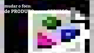 mudar o foco:
de PRODUTO para SERVIÇO