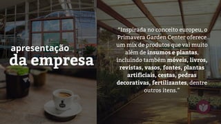 da empresa
apresentação
“Inspirada no conceito europeu, o
Primavera Garden Center oferece
um mix de produtos que vai muito
além de insumos e plantas,
incluindo também móveis, livros,
revistas, vasos, fontes, plantas
artificiais, cestas, pedras
decorativas, fertilizantes, dentre
outros itens.”