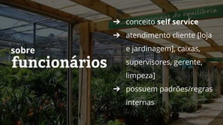 funcionários
sobre
➔ conceito self service
➔ atendimento cliente [loja
e jardinagem], caixas,
supervisores, gerente,
limpeza]
➔ possuem padrões/regras
internas
 