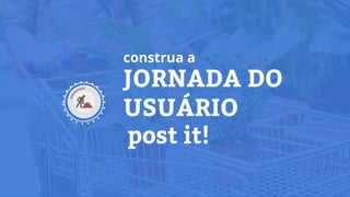 JORNADA DO
USUÁRIO
post it!
construa a