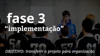 “implementação”
fase 3
OBJETIVO: transferir o projeto para organização