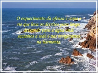 O esquecimento da ofensa é como o rio que leva os detritos para longe, deixando pura a água onde saciamos a sede e nos revigoramos na harmonia. 