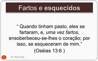 “ Quando tinham pasto, eles se
fartaram, e, uma vez fartos,
ensoberbeceu-se-lhes o coração; por
isso, se esqueceram de mim.”
(Oséias 13:6 )
Pra. Rosa Acioli11
 