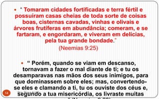  “ Tomaram cidades fortificadas e terra fértil e
possuíram casas cheias de toda sorte de coisas
boas, cisternas cavadas, vinhas e olivais e
árvores frutíferas em abundância; comeram, e se
fartaram, e engordaram, e viveram em delícias,
pela tua grande bondade.”
(Neemias 9:25)
 “ Porém, quando se viam em descanso,
tornavam a fazer o mal diante de ti; e tu os
desamparavas nas mãos dos seus inimigos, para
que dominassem sobre eles; mas, convertendo-
se eles e clamando a ti, tu os ouviste dos céus e,
segundo a tua misericórdia, os livraste muitasPra. Rosa Acioli14
 