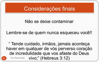 Considerações finais
Não se deixe contaminar
Lembre-se de quem nunca esqueceu você!!
“ Tende cuidado, irmãos, jamais aconteça
haver em qualquer de vós perverso coração
de incredulidade que vos afaste do Deus
vivo;” (Hebreus 3:12)Pra. Rosa Acioli20
 