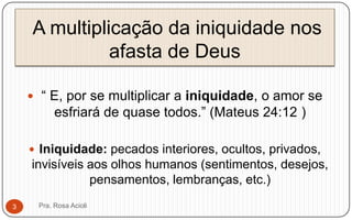 A multiplicação da iniquidade nos
afasta de Deus
 “ E, por se multiplicar a iniquidade, o amor se
esfriará de quase todos.” (Mateus 24:12 )
 Iniquidade: pecados interiores, ocultos, privados,
invisíveis aos olhos humanos (sentimentos, desejos,
pensamentos, lembranças, etc.)
Pra. Rosa Acioli3
 