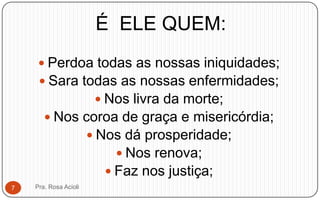 É ELE QUEM:
 Perdoa todas as nossas iniquidades;
 Sara todas as nossas enfermidades;
 Nos livra da morte;
 Nos coroa de graça e misericórdia;
 Nos dá prosperidade;
 Nos renova;
 Faz nos justiça;
Pra. Rosa Acioli7
 