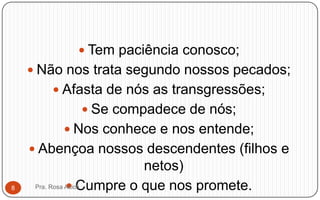  Tem paciência conosco;
 Não nos trata segundo nossos pecados;
 Afasta de nós as transgressões;
 Se compadece de nós;
 Nos conhece e nos entende;
 Abençoa nossos descendentes (filhos e
netos)
 Cumpre o que nos promete.Pra. Rosa Acioli8
 